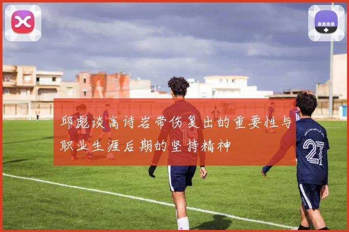 邱彪谈高诗岩带伤复出的重要性与职业生涯后期的坚持精神