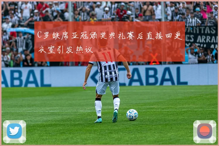 C罗缺席亚冠颁奖典礼赛后直接回更衣室引发热议