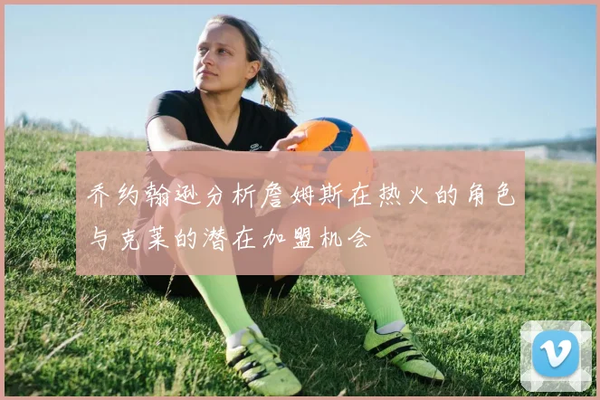 乔约翰逊分析詹姆斯在热火的角色与克莱的潜在加盟机会