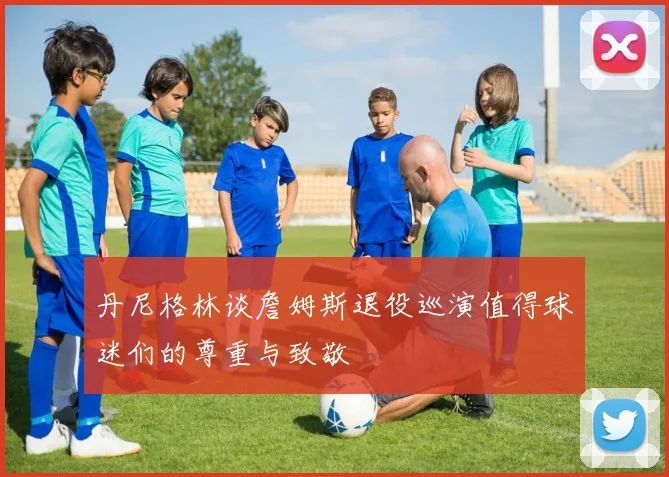 丹尼格林谈詹姆斯退役巡演值得球迷们的尊重与致敬