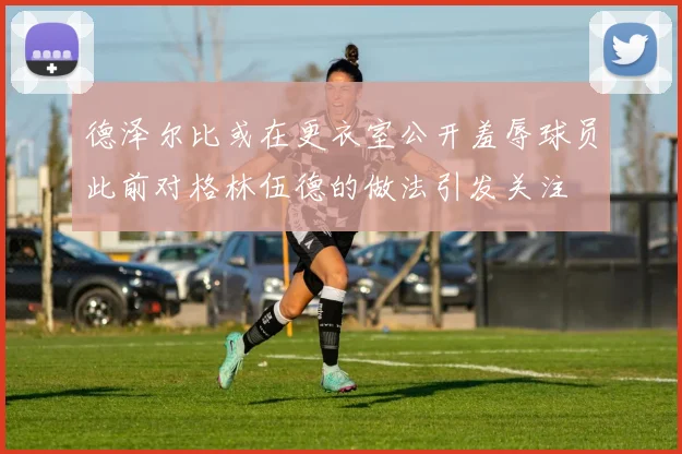 德泽尔比或在更衣室公开羞辱球员此前对格林伍德的做法引发关注