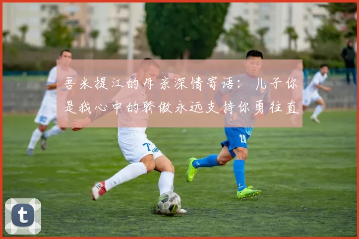 吾米提江的母亲深情寄语：儿子你是我心中的骄傲永远支持你勇往直前！