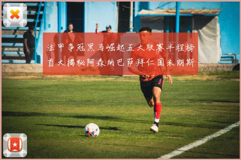 法甲争冠黑马崛起五大联赛半程榜首大揭秘阿森纳巴萨拜仁国米朗斯齐聚巅峰
