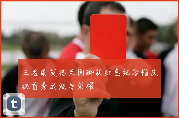 三名前英格兰国脚获红色纪念帽庆祝首秀成就与荣耀