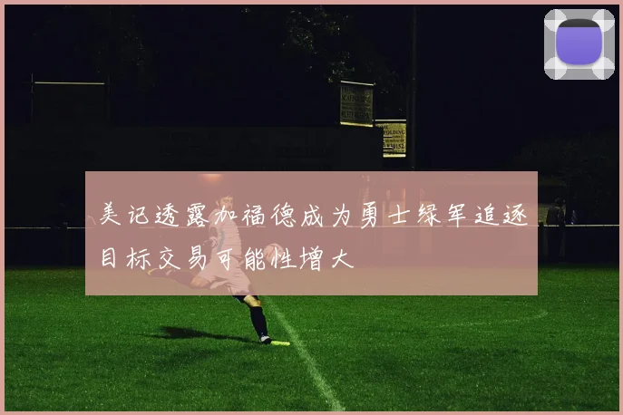 美记透露加福德成为勇士绿军追逐目标交易可能性增大