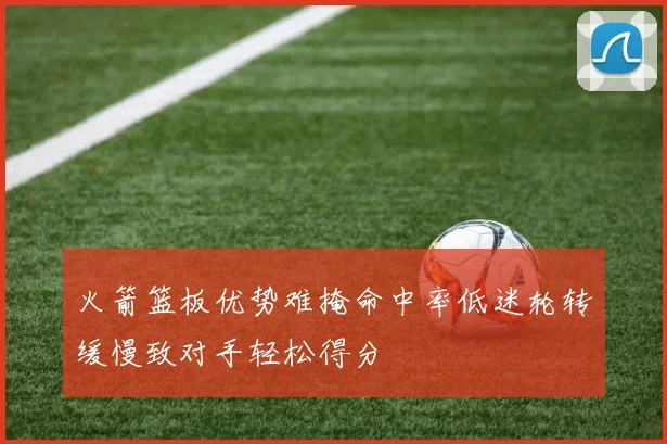 火箭篮板优势难掩命中率低迷轮转缓慢致对手轻松得分