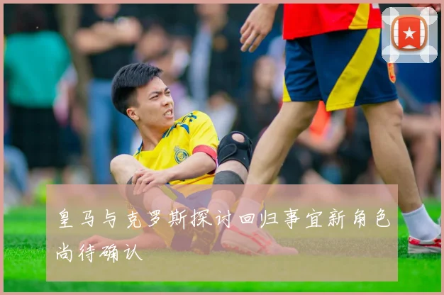 皇马与克罗斯探讨回归事宜新角色尚待确认