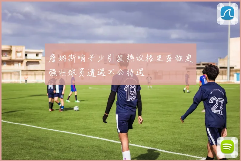 詹姆斯哨子少引发热议格里芬称更强壮球员遭遇不公待遇