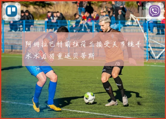 阿姆拉巴特前往荷兰接受关节镜手术术后将重返贝蒂斯