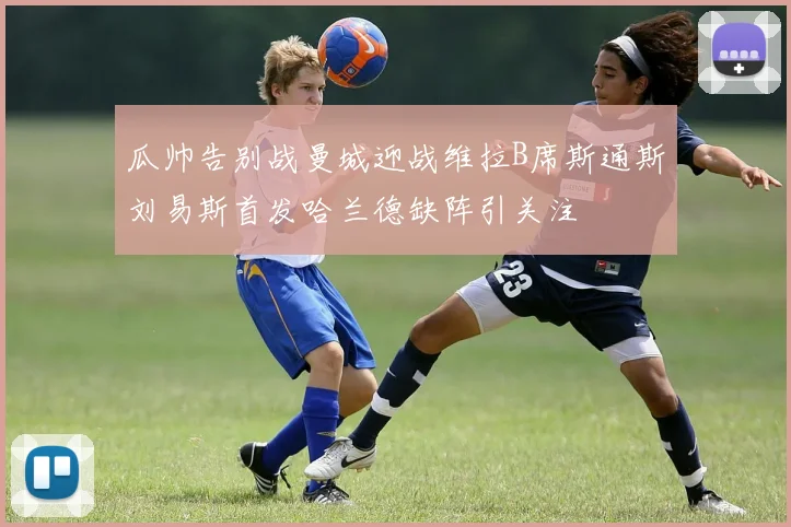 瓜帅告别战曼城迎战维拉B席斯通斯刘易斯首发哈兰德缺阵引关注