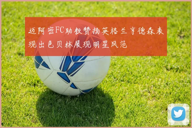 迈阿密FC助教赞扬英格兰亨德森表现出色贝林展现明星风范