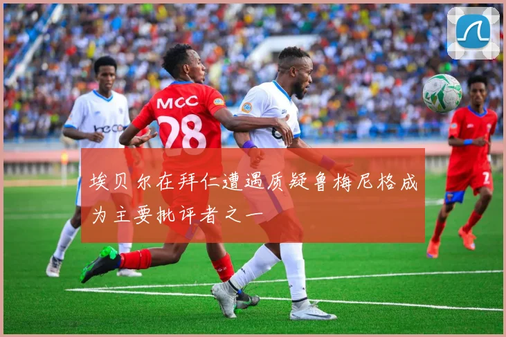 埃贝尔在拜仁遭遇质疑鲁梅尼格成为主要批评者之一