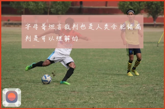 字母哥坦言裁判也是人类会犯错漏判是可以理解的