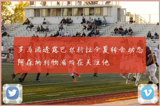 罗马诺透露巴尔科拉今夏转会动态阿森纳利物浦均在关注他