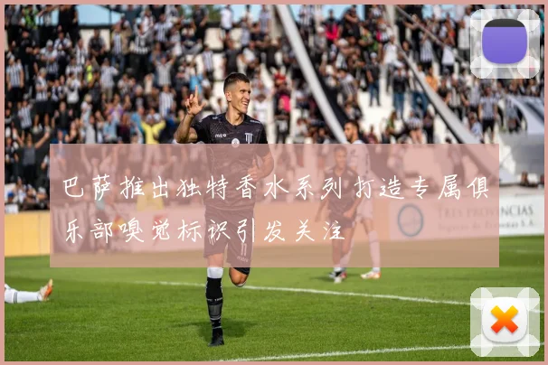 巴萨推出独特香水系列打造专属俱乐部嗅觉标识引发关注